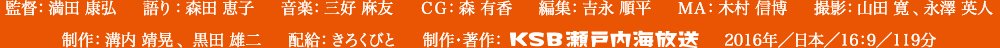 監督：満田 康弘、語り：森田 恵子、音楽：三好 麻友、ＣＧ：森 有香、編集：吉永 順平、ＭＡ：木村 信博、撮影：山田 寛、永澤 英人、制作：溝内 靖晃、黒田 雄二、配給：きろくびと、制作・著作：KSB瀬戸内海放送、2016年／日本／16：9／119分