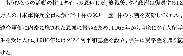 もうひとつの活動の柱はタイへの恩返しだ。終戦後、タイ政府は復員する12万人の日本軍将兵全員に飯ごう１杯の米と中蓋1杯の砂糖を支給してくれた。連合軍側に内密に施された恩義に報いるため、1965年から自宅にタイ人留学生を受け入れ、1986年にはクワイ河平和基金を設立。学生に奨学金を贈り続けた。