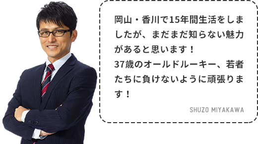 地元に近い岡山と香川ですが、日々過ごす中で新しい発見がたくさんあり、毎日が楽しいです！これからも色んなことにチャレンジして、新たな発見を皆さんにもお伝えします！