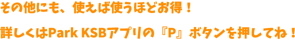 その他にも、使えば使うほどお得！詳しくはPark KSBアプリの『P』ボタンを押してね！