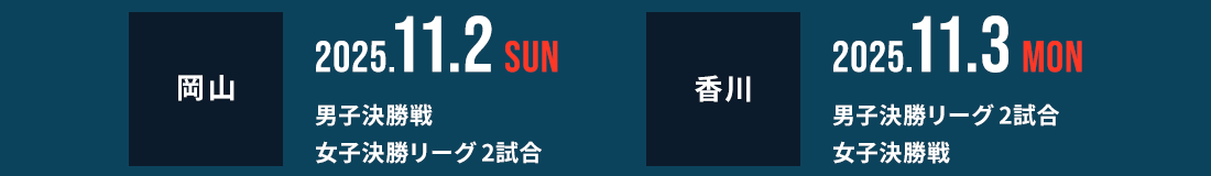 11月2日(日)【岡山】男子決勝戦/女子決勝リーグ2試合 | 11月3日(月祝)【香川】男子決勝リーグ2試合/女子決勝戦