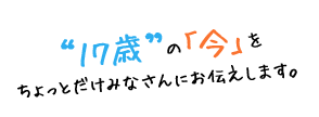 “17歳”の「今」をちょっとだけみなさんにお伝えします。