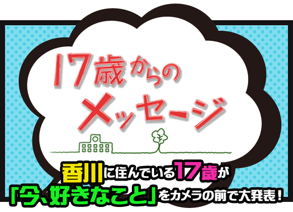 17歳からのメッセージ　香川に住んでいる17歳が「今、好きなこと」をカメラの前で大発表！