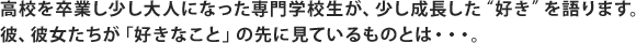 高校を卒業し少し大人になった専門学校生が、少し成長した“好き”を語ります。彼、彼女たちが「好きなこと」の先に見ているものとは・・・。