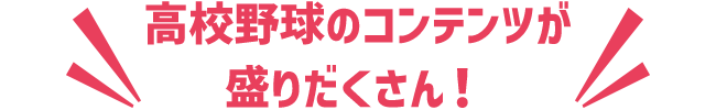 ほかにも高校野球のコンテンツが盛りだくさん！