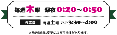 毎週木曜　深夜0:20～0:50 （再放送）毎週土曜 ごご3:30～4:00 ※放送時間は変更になる可能性があります。