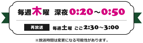 毎週木曜　深夜0:20～0:50 （再放送）毎週土曜 ごご2:30～3:00 ※放送時間は変更になる可能性があります。